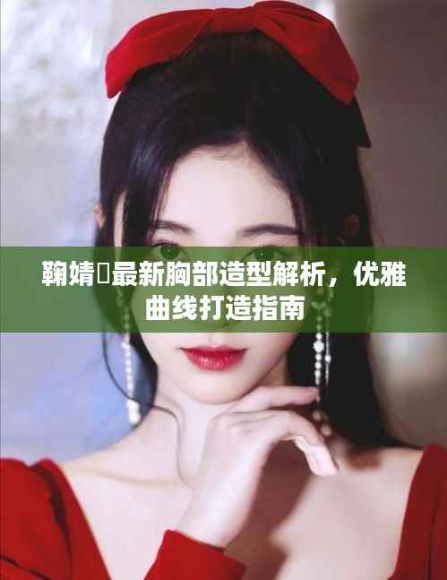 鞠婧祎最新胸部造型解析,优雅曲线打造指南