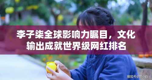 李子柒全球影响力瞩目，文化输出成就世界级网红排名