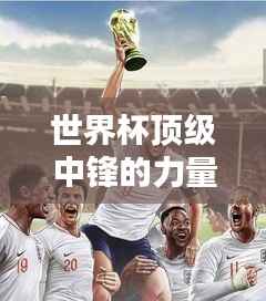 世界杯顶级中锋的力量与价值排行榜揭秘!