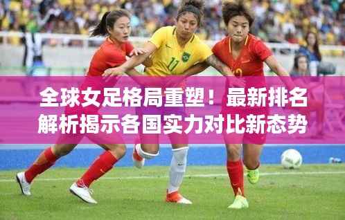 全球女足格局重塑！最新排名解析揭示各国实力对比新态势